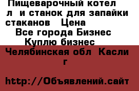 Пищеварочный котел 25 л. и станок для запайки стаканов › Цена ­ 250 000 - Все города Бизнес » Куплю бизнес   . Челябинская обл.,Касли г.